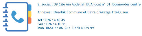 S. Social : 39 Cité Ain Abdellah Bt A local n° 01  Boumerdès centre  Annexes : Ouarkik Commune et Daira d’Azazga Tizi-Ouzou  Tel : 026 14 10 45   FAX : 026 14 10 11  Mob. 0661 52 86 39 /  0770 40 39 99